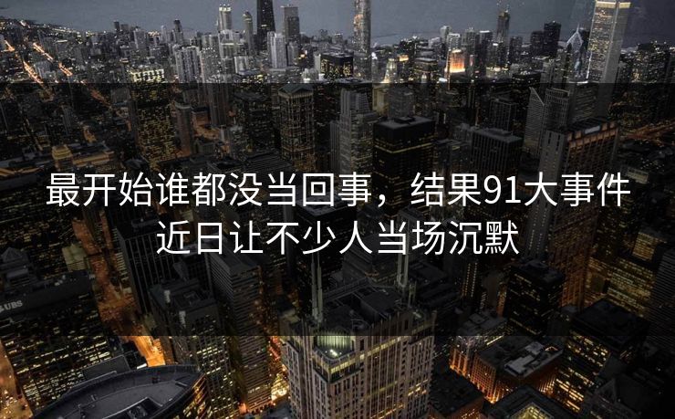最开始谁都没当回事，结果91大事件近日让不少人当场沉默-第1张图片-P站视频搬运工资源平台