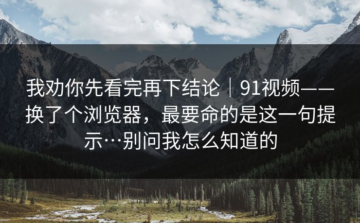 我劝你先看完再下结论｜91视频——换了个浏览器，最要命的是这一句提示…别问我怎么知道的-第1张图片-P站视频搬运工资源平台