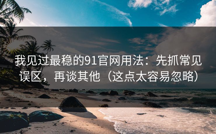 我见过最稳的91官网用法：先抓常见误区，再谈其他（这点太容易忽略）-第1张图片-P站视频搬运工资源平台