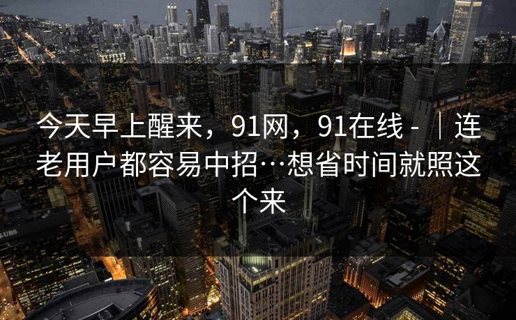 今天早上醒来，91网，91在线 - ｜连老用户都容易中招…想省时间就照这个来-第1张图片-P站视频搬运工资源平台