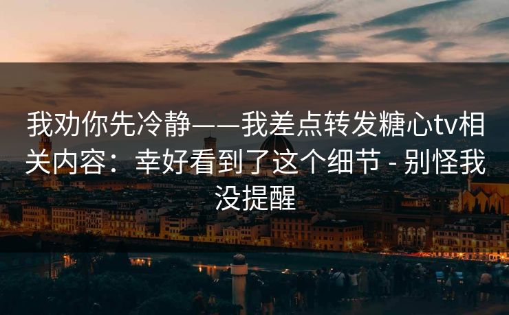 我劝你先冷静——我差点转发糖心tv相关内容：幸好看到了这个细节 - 别怪我没提醒-第1张图片-P站视频搬运工资源平台