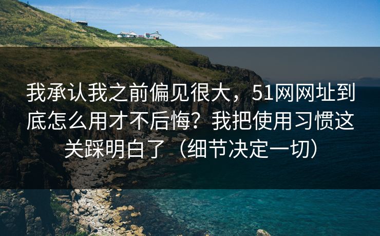 我承认我之前偏见很大，51网网址到底怎么用才不后悔？我把使用习惯这关踩明白了（细节决定一切）-第1张图片-P站视频搬运工资源平台
