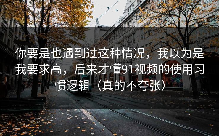 你要是也遇到过这种情况，我以为是我要求高，后来才懂91视频的使用习惯逻辑（真的不夸张）-第1张图片-P站视频搬运工资源平台