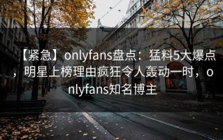 【紧急】onlyfans盘点：猛料5大爆点，明星上榜理由疯狂令人轰动一时，onlyfans知名博主