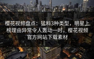 樱花视频盘点：猛料3种类型，明星上榜理由异常令人轰动一时，樱花视频官方网站下载素材