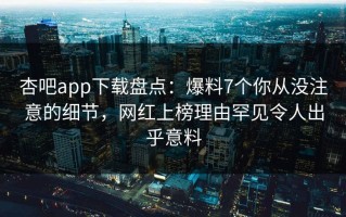 杏吧app下载盘点：爆料7个你从没注意的细节，网红上榜理由罕见令人出乎意料