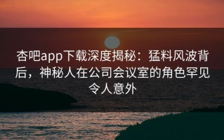 杏吧app下载深度揭秘：猛料风波背后，神秘人在公司会议室的角色罕见令人意外