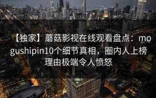 【独家】蘑菇影视在线观看盘点：mogushipin10个细节真相，圈内人上榜理由极端令人愤怒