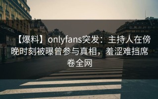【爆料】onlyfans突发：主持人在傍晚时刻被曝曾参与真相，羞涩难挡席卷全网