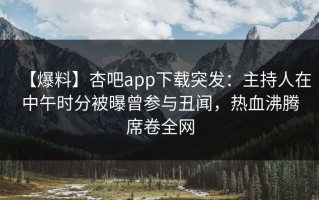 【爆料】杏吧app下载突发：主持人在中午时分被曝曾参与丑闻，热血沸腾席卷全网