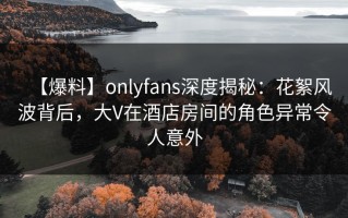 【爆料】onlyfans深度揭秘：花絮风波背后，大V在酒店房间的角色异常令人意外