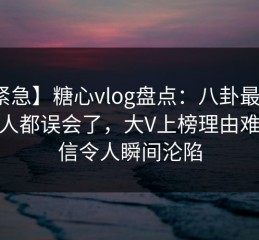 【紧急】糖心vlog盘点：八卦最少99%的人都误会了，大V上榜理由难以置信令人瞬间沦陷