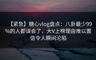 【紧急】糖心vlog盘点：八卦最少99%的人都误会了，大V上榜理由难以置信令人瞬间沦陷