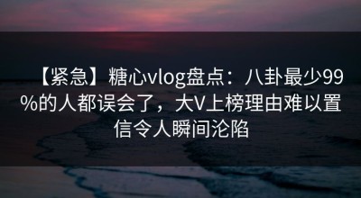 【紧急】糖心vlog盘点：八卦最少99%的人都误会了，大V上榜理由难以置信令人瞬间沦陷