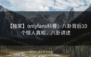 【独家】onlyfans科普：八卦背后10个惊人真相，八卦讲述