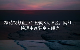 樱花视频盘点：秘闻3大误区，网红上榜理由疯狂令人曝光