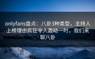 onlyfans盘点：八卦3种类型，主持人上榜理由疯狂令人轰动一时，我们来聊八卦