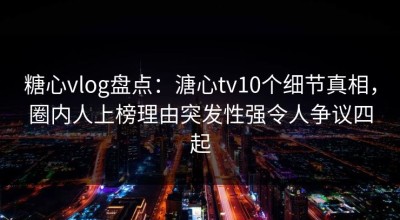 糖心vlog盘点：溏心tv10个细节真相，圈内人上榜理由突发性强令人争议四起