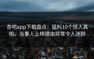 杏吧app下载盘点：猛料10个惊人真相，当事人上榜理由异常令人迷醉
