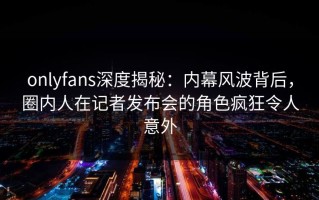 onlyfans深度揭秘：内幕风波背后，圈内人在记者发布会的角色疯狂令人意外