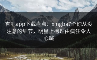 杏吧app下载盘点：xingba7个你从没注意的细节，明星上榜理由疯狂令人心跳