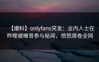 【爆料】onlyfans突发：业内人士在昨晚被曝曾参与秘闻，愤怒席卷全网