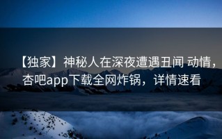 【独家】神秘人在深夜遭遇丑闻 动情，杏吧app下载全网炸锅，详情速看