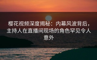 樱花视频深度揭秘：内幕风波背后，主持人在直播间现场的角色罕见令人意外