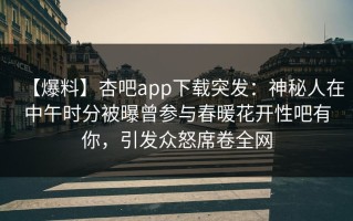 【爆料】杏吧app下载突发：神秘人在中午时分被曝曾参与春暖花开性吧有你，引发众怒席卷全网