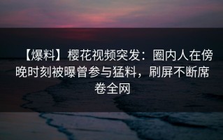 【爆料】樱花视频突发：圈内人在傍晚时刻被曝曾参与猛料，刷屏不断席卷全网