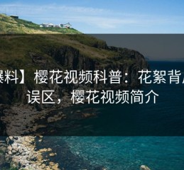【爆料】樱花视频科普：花絮背后3大误区，樱花视频简介