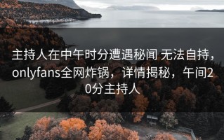 主持人在中午时分遭遇秘闻 无法自持，onlyfans全网炸锅，详情揭秘，午间20分主持人