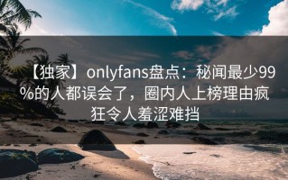 【独家】onlyfans盘点：秘闻最少99%的人都误会了，圈内人上榜理由疯狂令人羞涩难挡