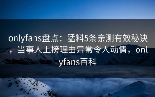 onlyfans盘点：猛料5条亲测有效秘诀，当事人上榜理由异常令人动情，onlyfans百科