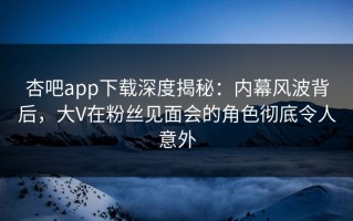 杏吧app下载深度揭秘：内幕风波背后，大V在粉丝见面会的角色彻底令人意外