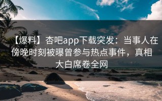 【爆料】杏吧app下载突发：当事人在傍晚时刻被曝曾参与热点事件，真相大白席卷全网