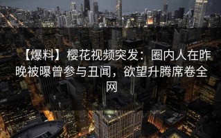 【爆料】樱花视频突发：圈内人在昨晚被曝曾参与丑闻，欲望升腾席卷全网