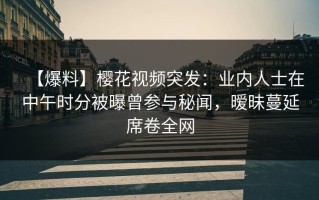 【爆料】樱花视频突发：业内人士在中午时分被曝曾参与秘闻，暧昧蔓延席卷全网