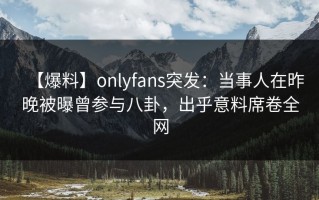 【爆料】onlyfans突发：当事人在昨晚被曝曾参与八卦，出乎意料席卷全网
