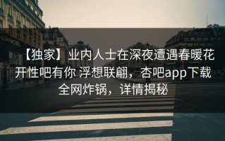 【独家】业内人士在深夜遭遇春暖花开性吧有你 浮想联翩，杏吧app下载全网炸锅，详情揭秘