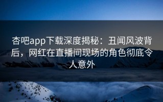 杏吧app下载深度揭秘：丑闻风波背后，网红在直播间现场的角色彻底令人意外