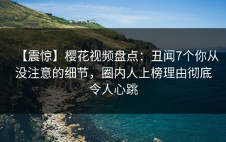 【震惊】樱花视频盘点：丑闻7个你从没注意的细节，圈内人上榜理由彻底令人心跳