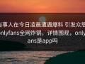 当事人在今日凌晨遭遇爆料 引发众怒，onlyfans全网炸锅，详情围观，onlyfans是app吗
