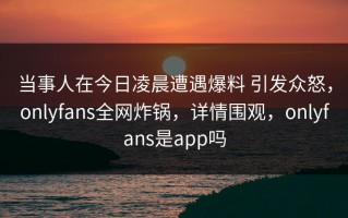 当事人在今日凌晨遭遇爆料 引发众怒，onlyfans全网炸锅，详情围观，onlyfans是app吗