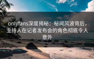 onlyfans深度揭秘：秘闻风波背后，主持人在记者发布会的角色彻底令人意外