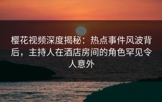樱花视频深度揭秘：热点事件风波背后，主持人在酒店房间的角色罕见令人意外