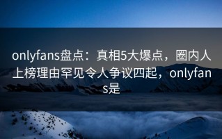 onlyfans盘点：真相5大爆点，圈内人上榜理由罕见令人争议四起，onlyfans是