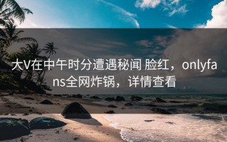 大V在中午时分遭遇秘闻 脸红，onlyfans全网炸锅，详情查看