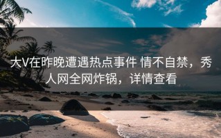 大V在昨晚遭遇热点事件 情不自禁，秀人网全网炸锅，详情查看