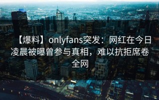 【爆料】onlyfans突发：网红在今日凌晨被曝曾参与真相，难以抗拒席卷全网